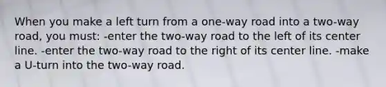 When you make a left turn from a one-way road into a two-way road, you must: -enter the two-way road to the left of its center line. -enter the two-way road to the right of its center line. -make a U-turn into the two-way road.