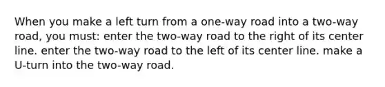 When you make a left turn from a one-way road into a two-way road, you must: enter the two-way road to the right of its center line. enter the two-way road to the left of its center line. make a U-turn into the two-way road.