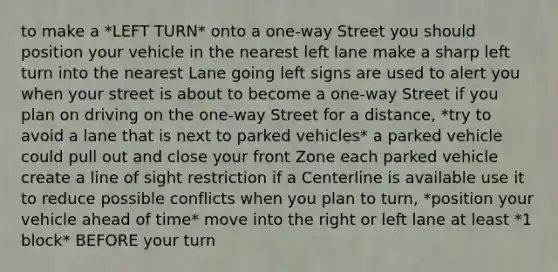 to make a *LEFT TURN* onto a one-way Street you should position your vehicle in the nearest left lane make a sharp left turn into the nearest Lane going left signs are used to alert you when your street is about to become a one-way Street if you plan on driving on the one-way Street for a distance, *try to avoid a lane that is next to parked vehicles* a parked vehicle could pull out and close your front Zone each parked vehicle create a line of sight restriction if a Centerline is available use it to reduce possible conflicts when you plan to turn, *position your vehicle ahead of time* move into the right or left lane at least *1 block* BEFORE your turn