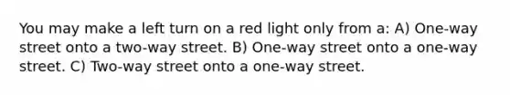 You may make a left turn on a red light only from a: A) One-way street onto a two-way street. B) One-way street onto a one-way street. C) Two-way street onto a one-way street.