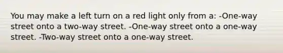 You may make a left turn on a red light only from a: -One-way street onto a two-way street. -One-way street onto a one-way street. -Two-way street onto a one-way street.