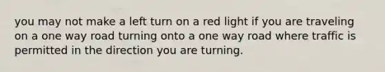 you may not make a left turn on a red light if you are traveling on a one way road turning onto a one way road where traffic is permitted in the direction you are turning.