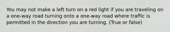 You may not make a left turn on a red light if you are traveling on a one-way road turning onto a one-way road where traffic is permitted in the direction you are turning. (True or false)