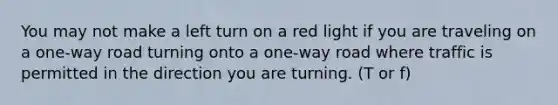 You may not make a left turn on a red light if you are traveling on a one-way road turning onto a one-way road where traffic is permitted in the direction you are turning. (T or f)