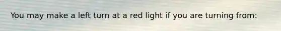 You may make a left turn at a red light if you are turning from: