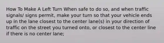 How To Make A Left Turn When safe to do so, and when traffic signals/ signs permit, make your turn so that your vehicle ends up in the lane closest to the center lane(s) in your direction of traffic on the street you turned onto, or closest to the center line if there is no center lane;