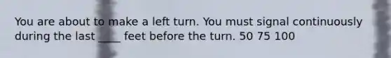 You are about to make a left turn. You must signal continuously during the last ____ feet before the turn. 50 75 100