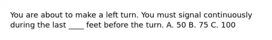 You are about to make a left turn. You must signal continuously during the last ____ feet before the turn. A. 50 B. 75 C. 100