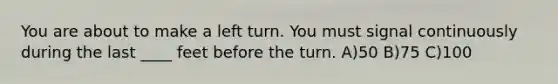 You are about to make a left turn. You must signal continuously during the last ____ feet before the turn. A)50 B)75 C)100