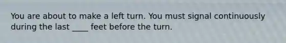 You are about to make a left turn. You must signal continuously during the last ____ feet before the turn.