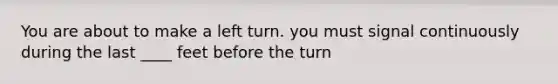 You are about to make a left turn. you must signal continuously during the last ____ feet before the turn