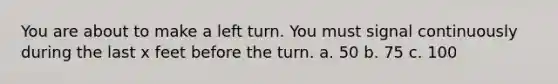 You are about to make a left turn. You must signal continuously during the last x feet before the turn. a. 50 b. 75 c. 100