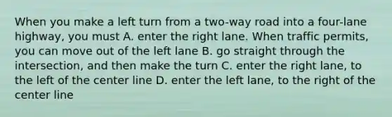 When you make a left turn from a two-way road into a four-lane highway, you must A. enter the right lane. When traffic permits, you can move out of the left lane B. go straight through the intersection, and then make the turn C. enter the right lane, to the left of the center line D. enter the left lane, to the right of the center line