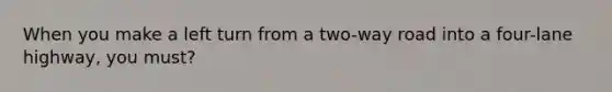 When you make a left turn from a two-way road into a four-lane highway, you must?