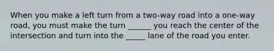 When you make a left turn from a two-way road into a one-way road, you must make the turn ______ you reach the center of the intersection and turn into the _____ lane of the road you enter.