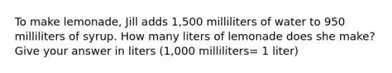 To make lemonade, Jill adds 1,500 milliliters of water to 950 milliliters of syrup. How many liters of lemonade does she make? Give your answer in liters (1,000 milliliters= 1 liter)