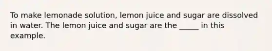 To make lemonade solution, lemon juice and sugar are dissolved in water. The lemon juice and sugar are the _____ in this example.