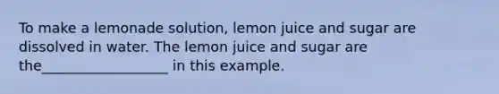 To make a lemonade solution, lemon juice and sugar are dissolved in water. The lemon juice and sugar are the__________________ in this example.