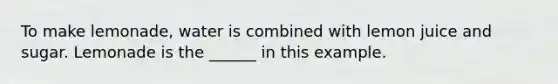 To make lemonade, water is combined with lemon juice and sugar. Lemonade is the ______ in this example.