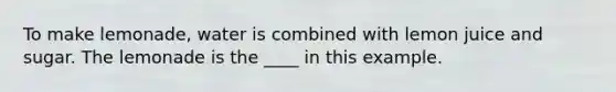 To make lemonade, water is combined with lemon juice and sugar. The lemonade is the ____ in this example.
