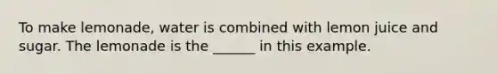 To make lemonade, water is combined with lemon juice and sugar. The lemonade is the ______ in this example.