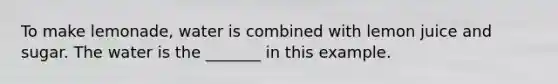 To make lemonade, water is combined with lemon juice and sugar. The water is the _______ in this example.