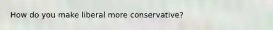 How do you make liberal more conservative?