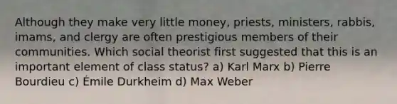 Although they make very little money, priests, ministers, rabbis, imams, and clergy are often prestigious members of their communities. Which social theorist first suggested that this is an important element of class status? a) Karl Marx b) Pierre Bourdieu c) Émile Durkheim d) Max Weber