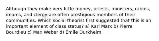 Although they make very little money, priests, ministers, rabbis, imams, and clergy are often prestigious members of their communities. Which social theorist first suggested that this is an important element of class status? a) Karl Marx b) Pierre Bourdieu c) Max Weber d) Émile Durkheim