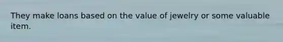 They make loans based on the value of jewelry or some valuable item.