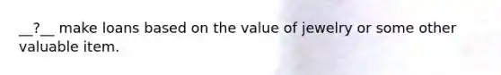 __?__ make loans based on the value of jewelry or some other valuable item.