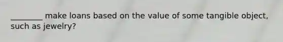 ________ make loans based on the value of some tangible object, such as jewelry?