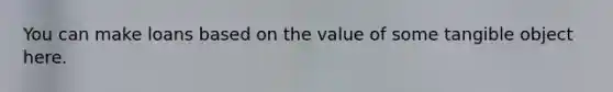 You can make loans based on the value of some tangible object here.