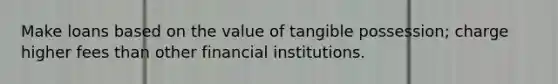 Make loans based on the value of tangible possession; charge higher fees than other financial institutions.