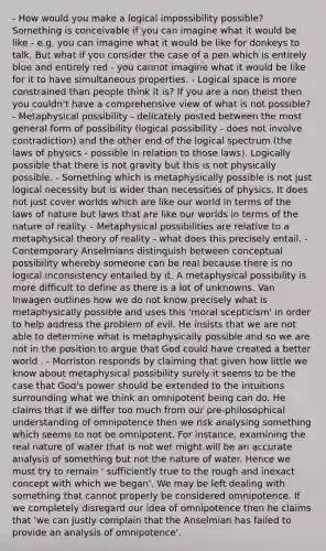 - How would you make a logical impossibility possible? Something is conceivable if you can imagine what it would be like - e.g. you can imagine what it would be like for donkeys to talk. But what if you consider the case of a pen which is entirely blue and entirely red - you cannot imagine what it would be like for it to have simultaneous properties. - Logical space is more constrained than people think it is? If you are a non theist then you couldn't have a comprehensive view of what is not possible? - Metaphysical possibility - delicately posted between the most general form of possibility (logical possibility - does not involve contradiction) and the other end of the logical spectrum (the laws of physics - possible in relation to those laws). Logically possible that there is not gravity but this is not physically possible. - Something which is metaphysically possible is not just logical necessity but is wider than necessities of physics. It does not just cover worlds which are like our world in terms of the laws of nature but laws that are like our worlds in terms of the nature of reality. - Metaphysical possibilities are relative to a metaphysical theory of reality - what does this precisely entail. - Contemporary Anselmians distinguish between conceptual possibility whereby someone can be real because there is no logical inconsistency entailed by it. A metaphysical possibility is more difficult to define as there is a lot of unknowns. Van Inwagen outlines how we do not know precisely what is metaphysically possible and uses this 'moral scepticism' in order to help address the problem of evil. He insists that we are not able to determine what is metaphysically possible and so we are not in the position to argue that God could have created a better world . - Morriston responds by claiming that given how little we know about metaphysical possibility surely it seems to be the case that God's power should be extended to the intuitions surrounding what we think an omnipotent being can do. He claims that if we differ too much from our pre-philosophical understanding of omnipotence then we risk analysing something which seems to not be omnipotent. For instance, examining the real nature of water that is not wet might will be an accurate analysis of something but not the nature of water. Hence we must try to remain ' sufficiently true to the rough and inexact concept with which we began'. We may be left dealing with something that cannot properly be considered omnipotence. If we completely disregard our idea of omnipotence then he claims that 'we can justly complain that the Anselmian has failed to provide an analysis of omnipotence'.