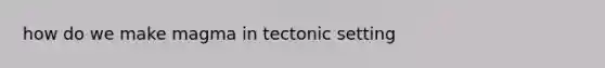 how do we make magma in tectonic setting