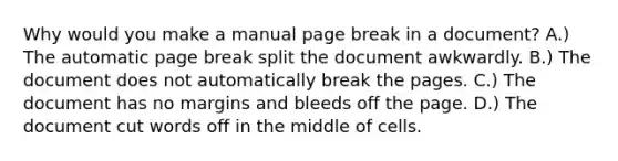 Why would you make a manual page break in a document? A.) The automatic page break split the document awkwardly. B.) The document does not automatically break the pages. C.) The document has no margins and bleeds off the page. D.) The document cut words off in the middle of cells.