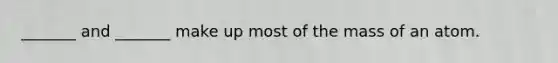 _______ and _______ make up most of the mass of an atom.