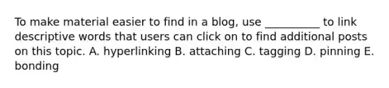 To make material easier to find in a blog, use __________ to link descriptive words that users can click on to find additional posts on this topic. A. hyperlinking B. attaching C. tagging D. pinning E. bonding