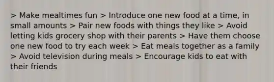 > Make mealtimes fun > Introduce one new food at a time, in small amounts > Pair new foods with things they like > Avoid letting kids grocery shop with their parents > Have them choose one new food to try each week > Eat meals together as a family > Avoid television during meals > Encourage kids to eat with their friends