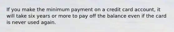 If you make the minimum payment on a credit card account, it will take six years or more to pay off the balance even if the card is never used again.