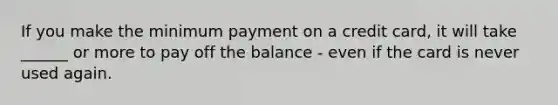 If you make the minimum payment on a credit card, it will take ______ or more to pay off the balance - even if the card is never used again.