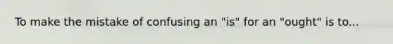 To make the mistake of confusing an "is" for an "ought" is to...