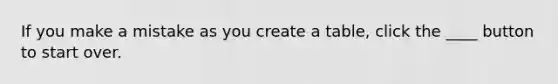 If you make a mistake as you create a table, click the ____ button to start over.