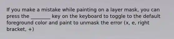 If you make a mistake while painting on a layer mask, you can press the ________ key on the keyboard to toggle to the default foreground color and paint to unmask the error (x, e, right bracket, +)