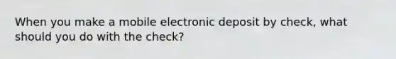 When you make a mobile electronic deposit by check, what should you do with the check?