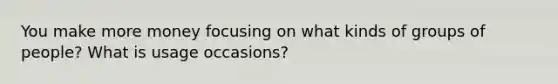 You make more money focusing on what kinds of groups of people? What is usage occasions?