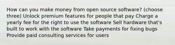 How can you make money from open source software? (choose three) Unlock premium features for people that pay Charge a yearly fee for the right to use the software Sell hardware that's built to work with the software Take payments for fixing bugs Provide paid consulting services for users