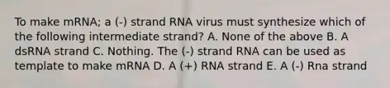 To make mRNA; a (-) strand RNA virus must synthesize which of the following intermediate strand? A. None of the above B. A dsRNA strand C. Nothing. The (-) strand RNA can be used as template to make mRNA D. A (+) RNA strand E. A (-) Rna strand