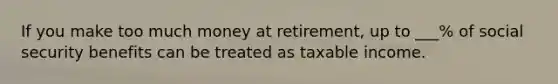 If you make too much money at retirement, up to ___% of social security benefits can be treated as taxable income.